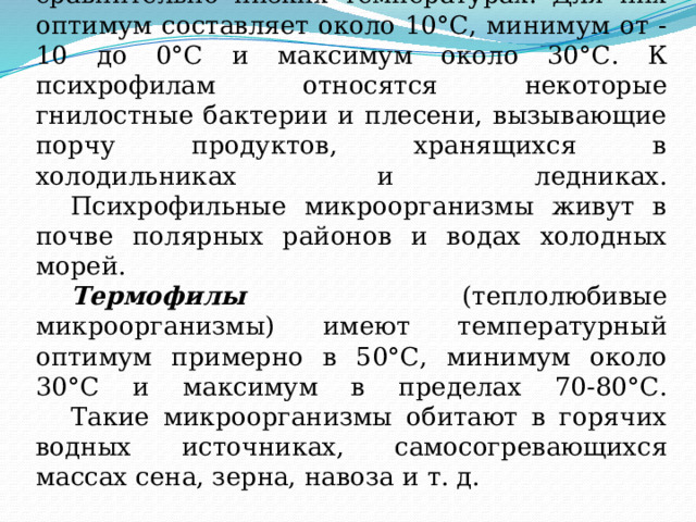  Психрофилы (хладолюбивые микроорганизмы) хорошо развиваются при сравнительно низких температурах. Для них оптимум составляет около 10°С, минимум от - 10 до 0°С и максимум около 30°С. К психрофилам относятся некоторые гнилостные бактерии и плесени, вызывающие порчу продуктов, хранящихся в холодильниках и ледниках.   Психрофильные микроорганизмы живут в почве полярных районов и водах холодных морей.   Термофилы (теплолюбивые микроорганизмы) имеют температурный оптимум примерно в 50°С, минимум около 30°С и максимум в пределах 70-80°С.   Такие микроорганизмы обитают в горячих водных источниках, самосогревающихся массах сена, зерна, навоза и т. д. 