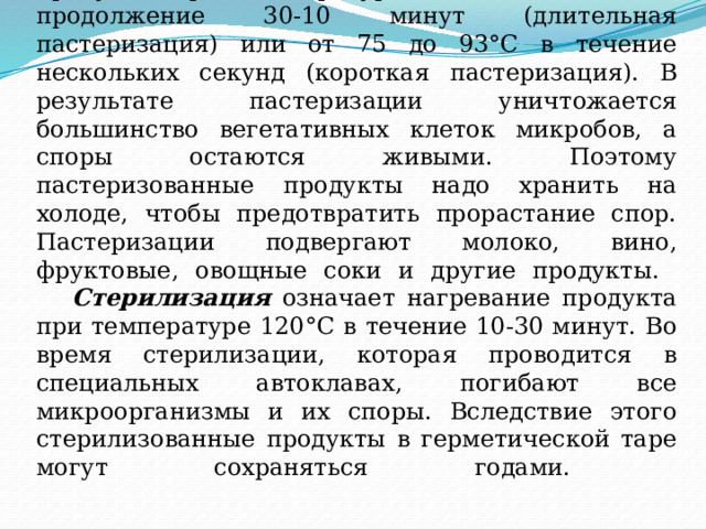  Пастеризация представляет собой нагревание продукта при температуре от 63 до 75°С в продолжение 30-10 минут (длительная пастеризация) или от 75 до 93°С в течение нескольких секунд (короткая пастеризация). В результате пастеризации уничтожается большинство вегетативных клеток микробов, а споры остаются живыми. Поэтому пастеризованные продукты надо хранить на холоде, чтобы предотвратить прорастание спор. Пастеризации подвергают молоко, вино, фруктовые, овощные соки и другие продукты.    Стерилизация означает нагревание продукта при температуре 120°С в течение 10-30 минут. Во время стерилизации, которая проводится в специальных автоклавах, погибают все микроорганизмы и их споры. Вследствие этого стерилизованные продукты в герметической таре могут сохраняться годами.   