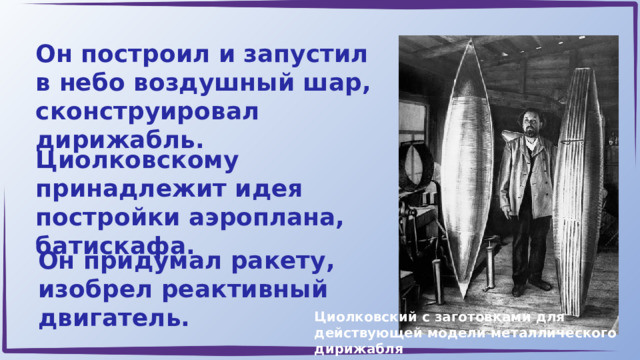 Он построил и запустил в небо воздушный шар, сконструировал дирижабль. Циолковскому принадлежит идея постройки аэроплана, батискафа. Он придумал ракету, изобрел реактивный двигатель. Циолковский с заготовками для действующей модели металлического дирижабля 