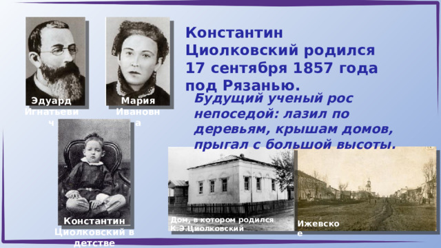 Константин Циолковский родился 17 сентября 1857 года под Рязанью. Будущий ученый рос непоседой: лазил по деревьям, крышам домов, прыгал с большой высоты. Эдуард Игнатьевич Мария Ивановна Константин Циолковский в детстве Дом, в котором родился К.Э.Циолковский Ижевское 