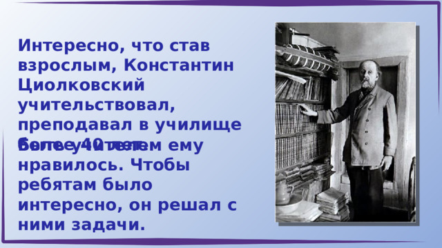 Интересно, что став взрослым, Константин Циолковский учительствовал, преподавал в училище более 40 лет. Быть учителем ему нравилось. Чтобы ребятам было интересно, он решал с ними задачи. 