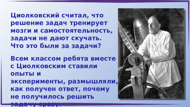 Циолковский считал, что решение задач тренирует мозги и самостоятельность, задачи не дают скучать. Что это были за задачи? Всем классом ребята вместе с Циолковским ставили опыты и эксперименты, размышляли, как получен ответ, почему не получилось решить задачу сразу. 