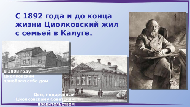 С 1892 года и до конца жизни Циолковский жил с семьей в Калуге. В 1908 году Циолковский приобрел себе дом Дом, подаренный Циолковскому Советским правительством 