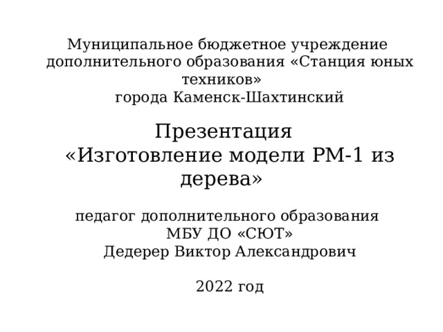 Муниципальное бюджетное учреждение дополнительного образования « Станция юных техников » города Каменск-Шахтинский Презентация «Изготовление модели РМ-1 из дерева»  педагог дополнительного образования МБУ ДО « СЮТ » Дедерер Виктор Александрович 2022 год 