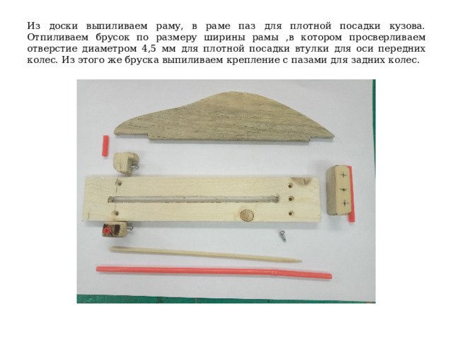 Из доски выпиливаем раму, в раме паз для плотной посадки кузова. Отпиливаем брусок по размеру ширины рамы ,в котором просверливаем отверстие диаметром 4,5 мм для плотной посадки втулки для оси передних колес. Из этого же бруска выпиливаем крепление с пазами для задних колес. 