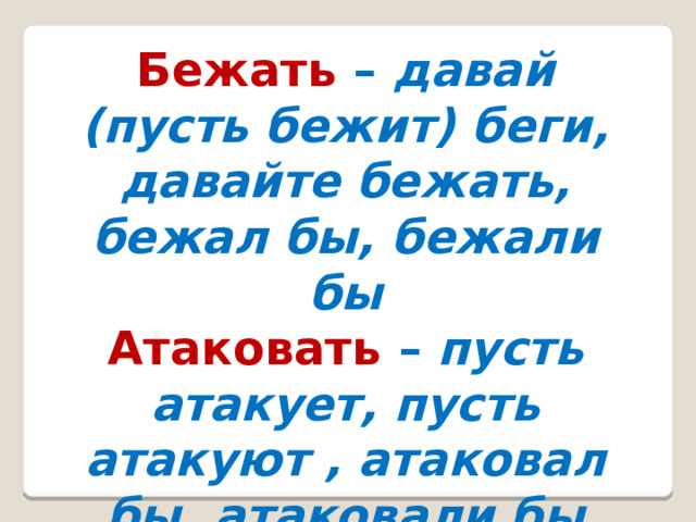 Бежать –  давай (пусть бежит) беги, давайте бежать, бежал бы, бежали бы Атаковать –  пусть атакует, пусть атакуют , атаковал бы, атаковали бы 