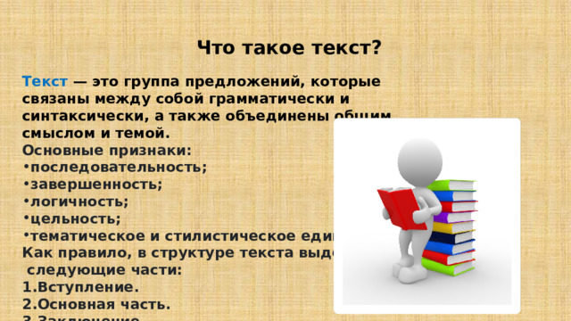  Что такое текст? Текст  — это группа предложений, которые связаны между собой грамматически и синтаксически, а также объединены общим смыслом и темой. Основные признаки: последовательность; завершенность; логичность; цельность; тематическое и стилистическое единство. Как правило, в структуре текста выделяют  следующие части: Вступление. Основная часть. Заключение 