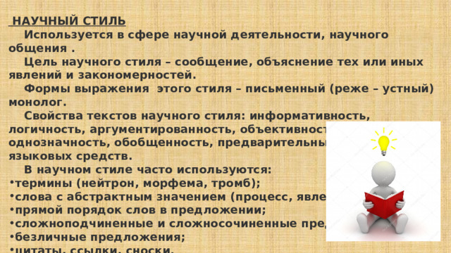  НАУЧНЫЙ СТИЛЬ      Используется в сфере научной деятельности, научного общения .      Цель научного стиля – сообщение, объяснение тех или иных явлений и закономерностей.      Формы выражения этого стиля – письменный (реже – устный) монолог.      Свойства текстов научного стиля: информативность, логичность, аргументированность, объективность, точность, однозначность, обобщенность, предварительный отбор языковых средств.      В научном стиле часто используются: термины (нейтрон, морфема, тромб); слова с абстрактным значением (процесс, явление, свойство); прямой порядок слов в предложении; сложноподчиненные и сложносочиненные предложения; безличные предложения; цитаты, ссылки, сноски. 