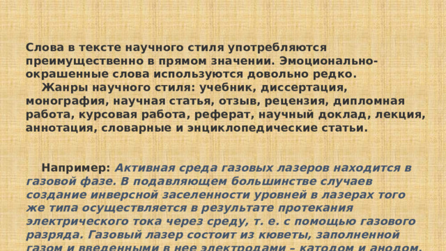      Слова в тексте научного стиля употребляются преимущественно в прямом значении. Эмоционально-окрашенные слова используются довольно редко.      Жанры научного стиля: учебник, диссертация, монография, научная статья, отзыв, рецензия, дипломная работа, курсовая работа, реферат, научный доклад, лекция, аннотация, словарные и энциклопедические статьи.      Например:  Активная среда газовых лазеров находится в газовой фазе. В подавляющем большинстве случаев создание инверсной заселенности уровней в лазерах того же типа осуществляется в результате протекания электрического тока через среду, т. е. с помощью газового разряда. Газовый лазер состоит из кюветы, заполненной газом и введенными в нее электродами – катодом и анодом. (Н.Г. Басов, Ю.В. Афанасьев)      