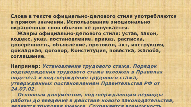      Слова в тексте официально-делового стиля употребляются в прямом значении. Использование эмоционально окрашенных слов обычно не допускается.      Жанры официально-делового стиля: устав, закон, кодекс, указ, постановление, приказ, расписка, доверенность, объявление, протокол, акт, инструкция, докладная, договор, Конституция, повестка, жалоба, соглашение. Например:  Установление трудового стажа. Порядок подтверждения трудового стажа изложен в Правилах подсчета и подтверждения трудового стажа, утвержденных постановлением Правительства РФ от 24.07.02.      Основным документом, подтверждающим периоды работы до введения в действие нового законодательства, является трудовая книжка. Сохраняется возможность установления трудового стажа на основании свидетельских показаний.  