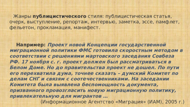     Жанры публицистического стиля: публицистическая статья, очерк, выступление, репортаж, интервью, заметка, эссе, памфлет, фельетон, прокламация, манифест.      Например:   Проект новой Концепции государственной миграционной политики ФМС готовила скоростным методом в соответствии с решениями мартовского заседания Совбеза РФ. 17 ноября с. г. проект должен был рассматриваться в Белом Доме. Но до правительства проект не дошел. По пути его перехватила дума, точнее сказать – думский Комитет по делам СНГ и связям с соотечественниками. На заседании Комитета была выявлена беспомощность документа, призванного провозгласить новую миграционную политику, привлекательную для мигрантов … (Информационное Агентство «Миграция» (ИАМ), 2005 г.) 