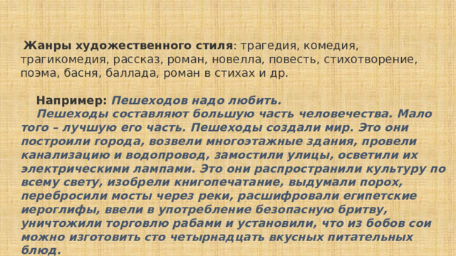   Жанры художественного стиля : трагедия, комедия, трагикомедия, рассказ, роман, новелла, повесть, стихотворение, поэма, басня, баллада, роман в стихах и др.      Например:   Пешеходов надо любить.      Пешеходы составляют большую часть человечества. Мало того – лучшую его часть. Пешеходы создали мир. Это они построили города, возвели многоэтажные здания, провели канализацию и водопровод, замостили улицы, осветили их электрическими лампами. Это они распространили культуру по всему свету, изобрели книгопечатание, выдумали порох, перебросили мосты через реки, расшифровали египетские иероглифы, ввели в употребление безопасную бритву, уничтожили торговлю рабами и установили, что из бобов сои можно изготовить сто четырнадцать вкусных питательных блюд.      И когда все было готово, когда родная планета приняла сравнительно благоустроенный вид, появились автомобилисты. (И.А. Ильф, Е.Н.Петров. «Золотой телёнок») 