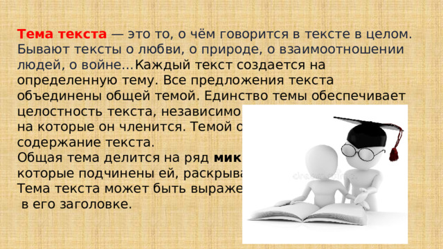  Тема текста  — это то, о чём говорится в тексте в целом. Бывают тексты о любви, о природе, о взаимоотношении людей, о войне… Каждый текст создается на определенную тему. Все предложения текста объединены общей темой. Единство темы обеспечивает целостность текста, независимо от количества частей, на которые он членится. Темой определяется содержание текста. Общая тема делится на ряд микротем , которые подчинены ей, раскрывают ее. Тема текста может быть выражена  в его заголовке. 
