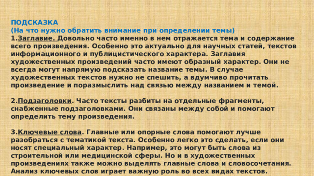 ПОДСКАЗКА (На что нужно обратить внимание при определении темы) Заглавие. Довольно часто именно в нем отражается тема и содержание всего произведения. Особенно это актуально для научных статей, текстов информационного и публицистического характера. Заглавия художественных произведений часто имеют образный характер. Они не всегда могут напрямую подсказать название темы. В случае художественных текстов нужно не спешить, а вдумчиво прочитать произведение и поразмыслить над связью между названием и темой.  Подзаголовки . Часто тексты разбиты на отдельные фрагменты, снабженные подзаголовками. Они связаны между собой и помогают определить тему произведения.  Ключевые слова . Главные или опорные слова помогают лучше разобраться с тематикой текста. Особенно легко это сделать, если они носят специальный характер. Например, это могут быть слова из строительной или медицинской сферы. Но и в художественных произведениях также можно выделять главные слова и словосочетания. Анализ ключевых слов играет важную роль во всех видах текстов. 