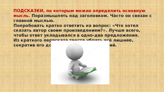 ПОДСКАЗКИ, по которым можно определить основную мысль. Поразмышлять над заголовком. Часто он связан с главной мыслью. Попробовать кратко ответить на вопрос: «Что хотел сказать автор своим произведением?». Лучше всего, чтобы ответ укладывался в одно-два предложения. Из краткого пересказа текста убрать всё лишнее, сократив его до нескольких предложений. 