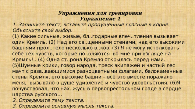 Упражнения для тренировки Упражнение 1 1. Запишите текст, вставьте пропущенные гласные в корне. Объясните свой выбор: (1) Какие сильные, живые, бл..годарные впеч..тления вызывает один Кремль. (2) Над его св..щенными стенами, над его высокими башнями прол..тело несколько в..ков. (3) Я не могу истолковать себе тех чувств, которые по..вляются во мне при взгляде на Кремль!.. (4) Одна ст..рона Кремля открылась перед нами. (5)Шумные крики, говор народа, треск экипажей и частый лес мачт с разв..вающимися разноцветными флагами, белокаменные стены Кремля, его высокие башни – всё это вместе поражало меня, вызывало в душе удивление и чувство удовольствия. (6)Я почувствовал, что нах..жусь в первопрестольном граде в сердце царства русского… 2. Определите тему текста. 3. Определите основную мысль текста. 4. Определите тип речи. 5. Определите стиль речи. 
