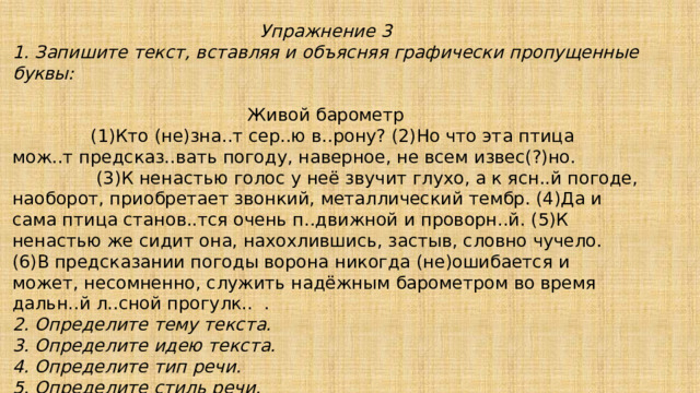 Упражнение 3 1. Запишите текст, вставляя и объясняя графически пропущенные буквы: Живой барометр  (1)Кто (не)зна..т сер..ю в..рону? (2)Но что эта птица мож..т предсказ..вать погоду, наверное, не всем извес(?)но.  (3)К ненастью голос у неё звучит глухо, а к ясн..й погоде, наоборот, приобретает звонкий, металлический тембр. (4)Да и сама птица станов..тся очень п..движной и проворн..й. (5)К ненастью же сидит она, нахохлившись, застыв, словно чучело. (6)В предсказании погоды ворона никогда (не)ошибается и может, несомненно, служить надёжным барометром во время дальн..й л..сной прогулк.. . 2. Определите тему текста. 3. Определите идею текста. 4. Определите тип речи. 5. Определите стиль речи. 