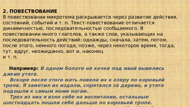 2. ПОВЕСТВОВАНИЕ   В повествовании микротема раскрывается через развитие действия, состояний, событий и т. п. Текст-повествование отличается динамичностью, последовательностью сообщаемого. В повествовании много глаголов, а также слов, указывающих на последовательность действий: однажды, сначала, затем, потом, после этого, немного погодя, позже, через некоторое время, тогда, тут, вдруг, неожиданно, вот и, наконец и т. п.       Например:   В одном болоте на кочке под ивой вывелись дикие утята.      Вскоре после этого мать повела их к озеру по коровьей тропе. Я заметил их издали, спрятался за дерево, и утята подошли к самым моим ногам.      Трех из них я взял себе на воспитание, остальные шестнадцать пошли себе дальше по коровьей тропе. (По М.М. Пришвину) 