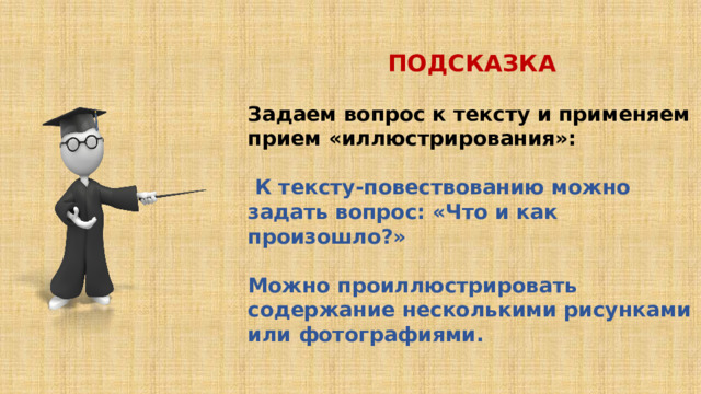 ПОДСКАЗКА  Задаем вопрос к тексту и применяем прием «иллюстрирования»:   К тексту-повествованию можно задать вопрос: «Что и как произошло?»  Можно проиллюстрировать содержание несколькими рисунками или фотографиями. 