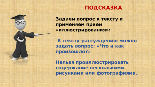 ПОДСКАЗКА  Задаем вопрос к тексту и применяем прием «иллюстрирования»:   К тексту-рассуждению можно задать вопрос: «Что и как произошло?»  Нельзя проиллюстрировать содержание несколькими рисунками или фотографиями. 