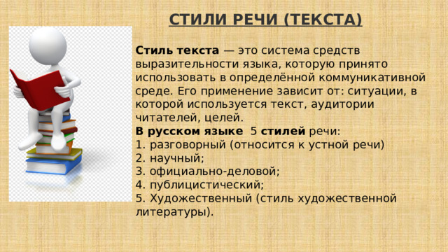 СТИЛИ РЕЧИ (ТЕКСТА)       Стиль текста — это система средств выразительности языка, которую принято использовать в определённой коммуникативной среде. Его применение зависит от: ситуации, в которой используется текст, аудитории читателей, целей. В   русском   языке   5  стилей  речи: 1. разговорный (относится к устной речи) 2. научный; 3. официально-деловой; 4. публицистический; 5. Художественный (стиль художественной литературы). 