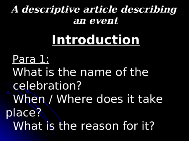 A descriptive article describing  an event  Introduction  Para 1:   What is the name of the  celebration?  When / Where does it take place?  What is the reason for it? 