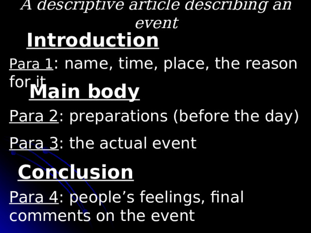 A descriptive article describing an event Introduction Para 1 : name, time, place, the reason for it Main body Para 2 : preparations (before the day) Para 3 : the actual event Conclusion Para 4 : people’s feelings, final comments on the event 