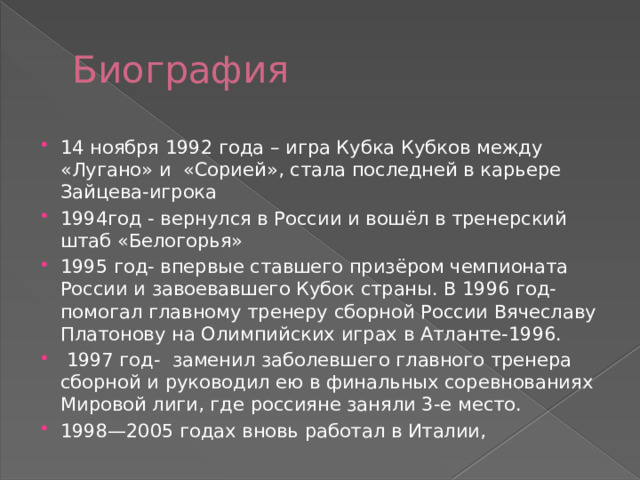 Биография 14 ноября 1992 года – игра Кубка Кубков между «Лугано» и «Сорией», стала последней в карьере Зайцева-игрока 1994год - вернулся в России и вошёл в тренерский штаб «Белогорья» 1995 год- впервые ставшего призёром чемпионата России и завоевавшего Кубок страны. В 1996 год- помогал главному тренеру сборной России Вячеславу Платонову на Олимпийских играх в Атланте-1996.  1997 год- заменил заболевшего главного тренера сборной и руководил ею в финальных соревнованиях Мировой лиги, где россияне заняли 3-е место. 1998—2005 годах вновь работал в Италии, 