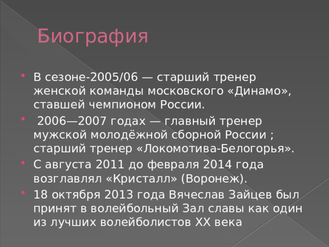 Биография В сезоне-2005/06 — старший тренер женской команды московского «Динамо», ставшей чемпионом России.  2006—2007 годах — главный тренер мужской молодёжной сборной России ; старший тренер «Локомотива-Белогорья». С августа 2011 до февраля 2014 года возглавлял «Кристалл» (Воронеж). 18 октября 2013 года Вячеслав Зайцев был принят в волейбольный Зал славы как один из лучших волейболистов XX века 