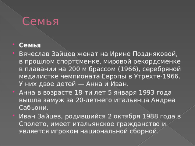 Семья Семья Вячеслав Зайцев женат на Ирине Поздняковой, в прошлом спортсменке, мировой рекордсменке в плавании на 200 м брассом (1966), серебряной медалистке чемпионата Европы в Утрехте-1966. У них двое детей — Анна и Иван. Анна в возрасте 18-ти лет 5 января 1993 года вышла замуж за 20-летнего итальянца Андреа Сабьони. Иван Зайцев, родившийся 2 октября 1988 года в Сполето, имеет итальянское гражданство и является игроком национальной сборной. 