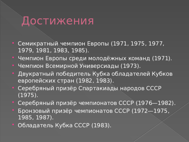 Достижения Семикратный чемпион Европы (1971, 1975, 1977, 1979, 1981, 1983, 1985). Чемпион Европы среди молодёжных команд (1971). Чемпион Всемирной Универсиады (1973). Двукратный победитель Кубка обладателей Кубков европейских стран (1982, 1983). Серебряный призёр Спартакиады народов СССР (1975). Серебряный призёр чемпионатов СССР (1976—1982). Бронзовый призёр чемпионатов СССР (1972—1975, 1985, 1987). Обладатель Кубка СССР (1983). 