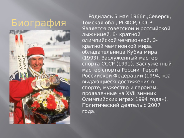 Биография  Родилась 5 мая 1966г.,Северск, Томская обл., РСФСР, СССР. Является советской и российской лыжницей, 6- кратной олимпийской чемпионкой, 3-кратной чемпионкой мира, обладательница Кубка мира (1993), Заслуженный мастер спорта СССР (1991), Заслуженный мастер спорта России, Герой Российской Федерации (1994, «за выдающиеся достижения в спорте, мужество и героизм, проявленные на XVII зимних Олимпийских играх 1994 года»). Политический деятель с 2007 года. 