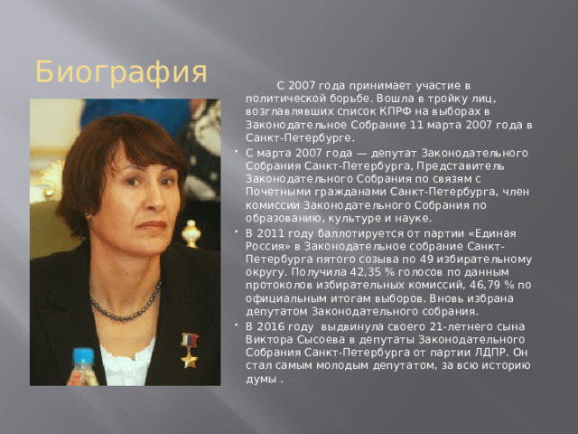 Биография  С 2007 года принимает участие в политической борьбе. Вошла в тройку лиц, возглавлявших список КПРФ на выборах в Законодательное Собрание 11 марта 2007 года в Санкт-Петербурге. С марта 2007 года — депутат Законодательного Собрания Санкт-Петербурга, Представитель Законодательного Собрания по связям с Почетными гражданами Санкт-Петербурга, член комиссии Законодательного Собрания по образованию, культуре и науке. В 2011 году баллотируется от партии «Единая Россия» в Законодательное собрание Санкт-Петербурга пятого созыва по 49 избирательному округу. Получила 42,35 % голосов по данным протоколов избирательных комиссий, 46,79 % по официальным итогам выборов. Вновь избрана депутатом Законодательного собрания. В 2016 году  выдвинула своего 21-летнего сына Виктора Сысоева в депутаты Законодательного Собрания Санкт-Петербурга от партии ЛДПР. Он стал самым молодым депутатом, за всю историю думы . 