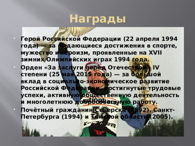 Награды Герой Российской Федерации (22 апреля 1994 года) — за выдающиеся достижения в спорте, мужество и героизм, проявленные на XVII зимних Олимпийских играх 1994 года. Орден «За заслуги перед Отечеством» IV степени (25 мая 2015 года) — за большой вклад в социально-экономическое развитие Российской Федерации, достигнутые трудовые успехи, активную общественную деятельность и многолетнюю добросовестную работу. Почётный гражданин Северска (1992), Санкт-Петербурга (1994) и Томской области (2005).  