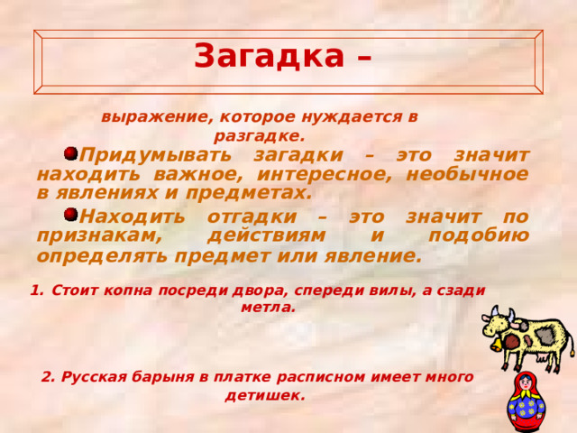  Загадка –   выражение, которое нуждается в разгадке. Придумывать загадки – это значит находить важное, интересное, необычное в явлениях и предметах. Находить отгадки – это значит по признакам, действиям и подобию определять предмет или явление.  Стоит копна посреди двора, спереди вилы, а сзади метла.    2. Русская барыня в платке расписном имеет много детишек.   