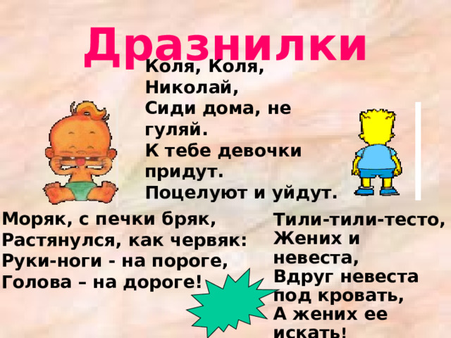 Дразнилки Коля, Коля, Николай, Сиди дома, не гуляй. К тебе девочки придут. Поцелуют и уйдут. Моряк, с печки бряк,  Растянулся, как червяк:  Руки-ноги - на пороге,  Голова – на дороге!    Тили-тили-тесто,  Жених и невеста,  Вдруг невеста под кровать,  А жених ее искать !   