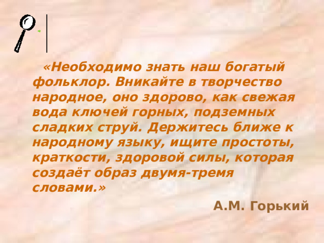 «Необходимо знать наш богатый фольклор. Вникайте в творчество народное, оно здорово, как свежая вода ключей горных, подземных сладких струй. Держитесь ближе к народному языку, ищите простоты, краткости, здоровой силы, которая создаёт образ двумя-тремя словами.» А.М. Горький 