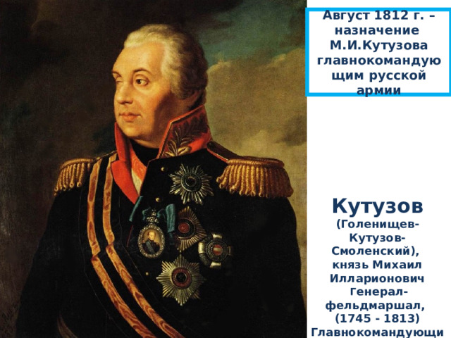 А вгуст 1812 г. – назначение М.И.Кутузова главнокомандующим русской армии Кутузов (Голенищев-Кутузов-Смоленский), князь Михаил Илларионович  Г енерал-фельдмаршал, (1745 - 1813) Главнокомандующий русской армии в 1812 г. 