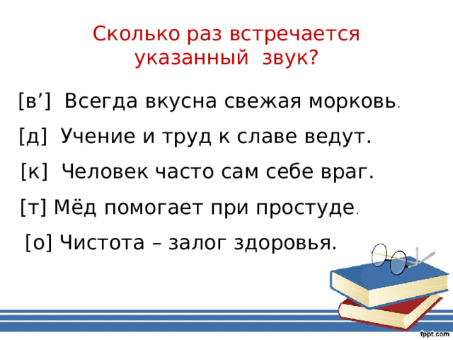 Сколько раз встречается указанный звук? [в’] Всегда вкусна свежая морковь . [д] Учение и труд к славе ведут. [к] Человек часто сам себе враг. [т] Мёд помогает при простуде . [о] Чистота – залог здоровья. 