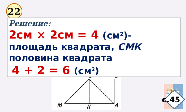 22 Решение: 2см × 2см = 4 (см 2 )-площадь квадрата, СМК половина квадрата  4 + 2 = 6 (см 2 ) с.45 