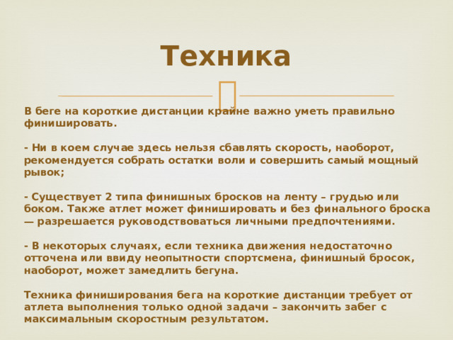 Техника В беге на короткие дистанции крайне важно уметь правильно финишировать. - Ни в коем случае здесь нельзя сбавлять скорость, наоборот, рекомендуется собрать остатки воли и совершить самый мощный рывок; - Существует 2 типа финишных бросков на ленту – грудью или боком. Также атлет может финишировать и без финального броска — разрешается руководствоваться личными предпочтениями. - В некоторых случаях, если техника движения недостаточно отточена или ввиду неопытности спортсмена, финишный бросок, наоборот, может замедлить бегуна. Техника финиширования бега на короткие дистанции требует от атлета выполнения только одной задачи – закончить забег с максимальным скоростным результатом.