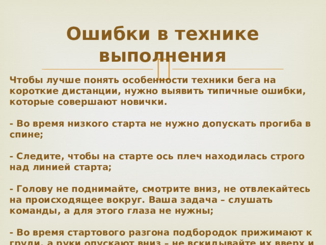 Ошибки в технике выполнения Чтобы лучше понять особенности техники бега на короткие дистанции, нужно выявить типичные ошибки, которые совершают новички. - Во время низкого старта не нужно допускать прогиба в спине; - Следите, чтобы на старте ось плеч находилась строго над линией старта; - Голову не поднимайте, смотрите вниз, не отвлекайтесь на происходящее вокруг. Ваша задача – слушать команды, а для этого глаза не нужны; - Во время стартового разгона подбородок прижимают к груди, а руки опускают вниз – не вскидывайте их вверх и не машите в стороны; - Во время маршрута смотрите вперед на 10-15 м, не дальше, взгляд вверх не вскидывайте.