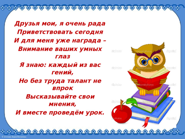 Друзья мои, я очень рада Приветствовать сегодня И для меня уже награда – Внимание ваших умных глаз Я знаю: каждый из вас гений, Но без труда талант не впрок Высказывайте свои мнения, И вместе проведём урок. 