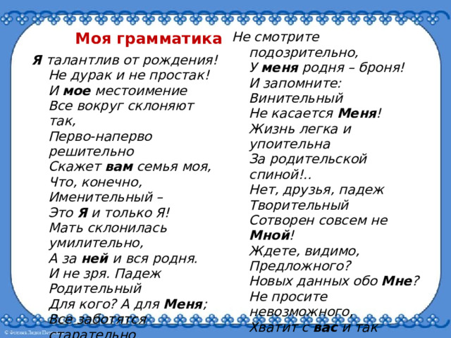 Моя грамматика Я талантлив от рождения!  Не дурак и не простак!  И мое местоимение  Все вокруг склоняют так,  Перво-наперво решительно  Скажет вам семья моя,  Что, конечно,  Именительный –   Это Я и только Я!  Мать склонилась умилительно,  А за ней и вся родня.  И не зря. Падеж  Родительный  Для кого? А для Меня ;  Все заботятся старательно  И заслуженно вполне  И дают подарки.  Дательный –  Это значит – только Мне !   Не смотрите подозрительно,  У меня родня – броня!  И запомните:  Винительный  Не касается Меня !  Жизнь легка и упоительна  За родительской спиной!..  Нет, друзья, падеж  Творительный  Сотворен совсем не Мной !  Ждете, видимо,  Предложного?  Новых данных обо Мне ?  Не просите невозможного,  Хватит с вас и так вполне.  М. Раскатов 