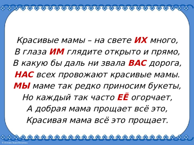 Красивые мамы – на свете ИХ  много, В глаза ИМ глядите открыто и прямо, В какую бы даль ни звала ВАС дорога, НАС всех провожают красивые мамы. МЫ маме так редко приносим букеты, Но каждый так часто ЕЁ огорчает, А добрая мама прощает всё это, Красивая мама всё это прощает. 