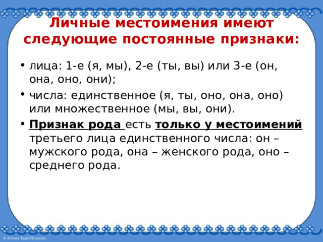 Личные местоимения имеют следующие постоянные признаки: лица: 1-е (я, мы), 2-е (ты, вы) или 3-е (он, она, оно, они); числа: единственное (я, ты, оно, она, оно) или множественное (мы, вы, они). Признак рода есть только у местоимений третьего лица единственного числа: он – мужского рода, она – женского рода, оно – среднего рода. 