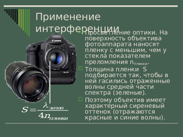 Применение интерференции Просветление оптики. На поверхность объектива фотоаппарата наносят пленку с меньшим, чем у стекла показателем преломления n пленки . Толщина пленки S подбирается так, чтобы в ней гасились отраженные волны средней части спектра (зеленые). Поэтому объектив имеет характерный сиреневый оттенок (отражаются красные и синие волны). 