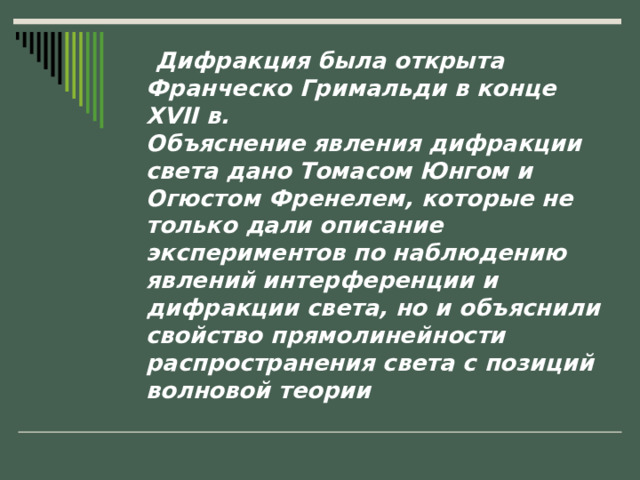  Дифракция была открыта Франческо Гримальди в конце XVII в.  Объяснение явления дифракции света дано Томасом Юнгом и Огюстом Френелем, которые не только дали описание экспериментов по наблюдению явлений интерференции и дифракции света, но и объяснили свойство прямолинейности распространения света с позиций волновой теории 