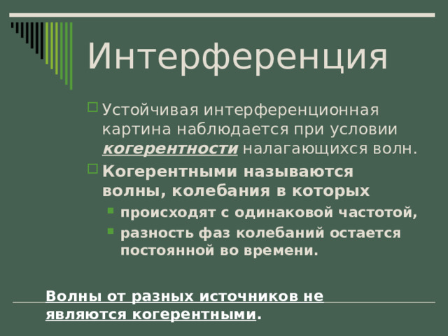 Интерференция Устойчивая интерференционная картина наблюдается при условии когерентности налагающихся волн. Когерентными называются волны, колебания в которых происходят с одинаковой частотой, разность фаз колебаний остается постоянной во времени. происходят с одинаковой частотой, разность фаз колебаний остается постоянной во времени. Волны от разных источников не являются когерентными . 