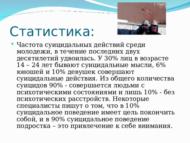 Статистика: Частота суицидальных действий среди молодежи, в течение последних двух десятилетий удвоилась. У 30% лиц в возрасте 14 – 24 лет бывают суицидальные мысли, 6% юношей и 10% девушек совершают суицидальные действия. Из общего количества суицидов 90% - совершается людьми с психотическими состояниями и лишь 10% - без психотических расстройств. Некоторые специалисты пишут о том, что в 10% суицидальное поведение имеет цель покончить собой, и в 90% суицидальное поведение подростка – это привлечение к себе внимания. 